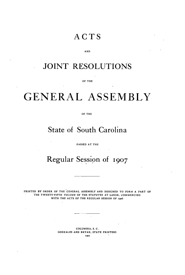 handle is hein.ssl/sssc0248 and id is 1 raw text is: ACTS
AND
JOINT RESOLUTIONS
OF THE

GENERAL ASSEMBLY
OF THE
State of South Carolina
PASSED AT THE
Regular Session of 1907
PRINTED BY ORDER OF THE GENERAL ASSEMBLY AND DESIGNED TO FORM A PART OF
THE TWENTY-FIFTH VOLUME OF THE STATUTES AT LARGE, COMMENCING
WITH THE ACTS OF THE REGULAR SESSION OF 19o6
COLUMBIA, S. C.
GONZALES AND BRYAN, STATE PRINTERS
1907



