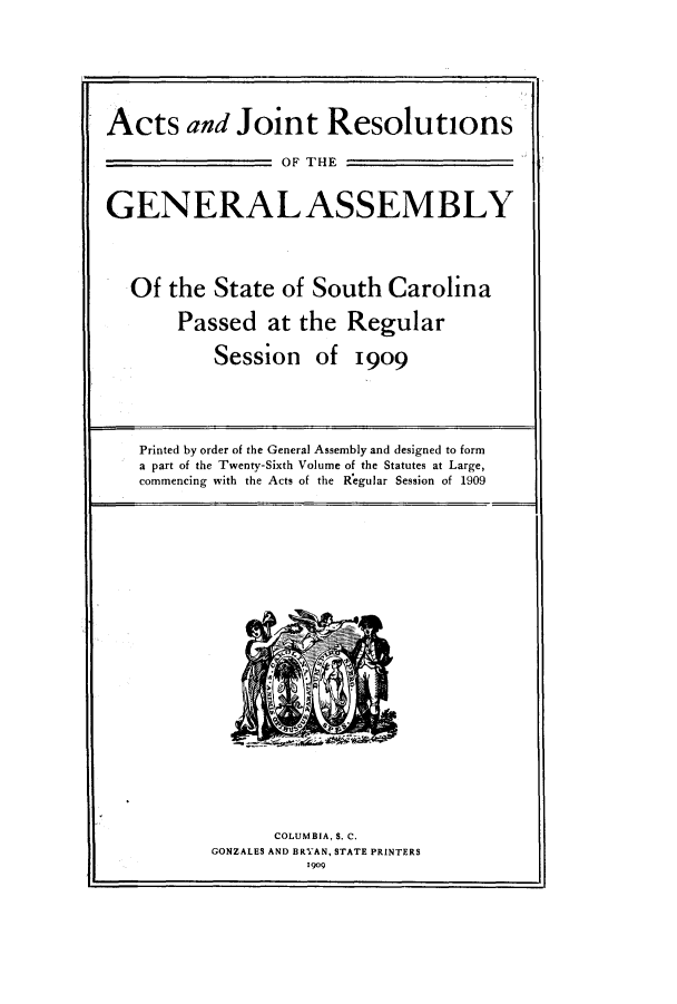 handle is hein.ssl/sssc0250 and id is 1 raw text is: Acts and Joint Resolutions
OF THE
GENERAL ASSEMBLY
Of the State of South Carolina
Passed at the Regular
Session of 1909
Printed by order of the General Assembly and designed to form
a part of the Twenty-Sixth Volume of the Statutes at Large,
commencing with the Acts of the Regular Session of 1909

COLUMBIA, S. C.
GONZALES AND BRYAN, STATE PRINTERS
1909


