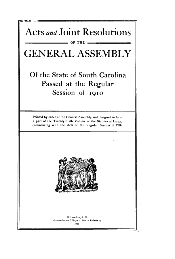 handle is hein.ssl/sssc0251 and id is 1 raw text is: Acts and Joint Resolutions
OF THE
GENERAL ASSEMBLY
Of the State of South Carolina
Passed at the Regular
Session of 19io
Printed by order of the General Assembly and designed to form
a part of the Twenty-Sixth Volume of the Statutes at Large,
commencing with the Acts of the Regular Session of 1909

Columbia, S. C.
Gonzales and Bryan. State Printers
1910


