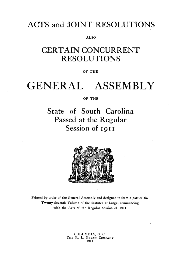 handle is hein.ssl/sssc0252 and id is 1 raw text is: ACTS and JOINT RESOLUTIONS
ALSO
CERTAIN CONCURRENT
RESOLUTIONS
OF THE
GENERAL ASSEMBLY
OF THE
State of South Carolina
Passed at the Regular
Session of 19 11

Printed by order of the General Assembly and designed to form a part of the
Twenty-Seventh Volume of the Statutes at Large, commencing
with the Acts of the Regular Session of 1911
COLUMBIA, S. C.
THE R. L. BRYAN COMPANY
1911


