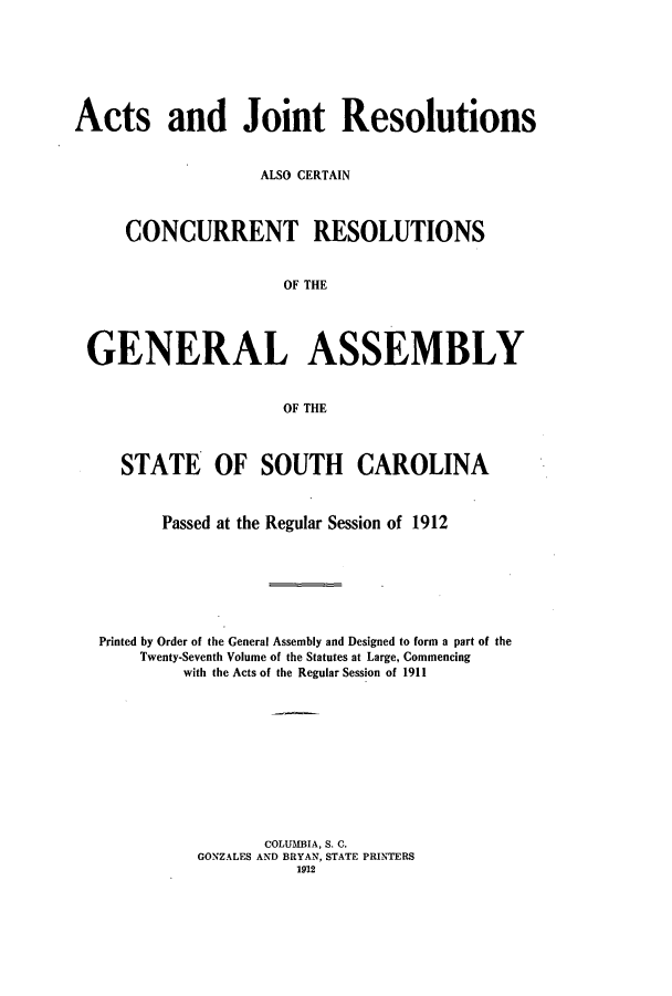 handle is hein.ssl/sssc0253 and id is 1 raw text is: Acts and Joint Resolutions
ALSO CERTAIN
CONCURRENT RESOLUTIONS
OF THE
GENERAL ASSEMBLY
OF THE
STATE OF SOUTH CAROLINA
Passed at the Regular Session of 1912
Printed by Order of the General Assembly and Designed to form a part of the
Twenty-Seventh Volume of the Statutes at Large, Commencing
with the Acts of the Regular Session of 1911
COLUMBIA, S. C.
GONZALES AND BRYAN, STATE PRINTERS
1912


