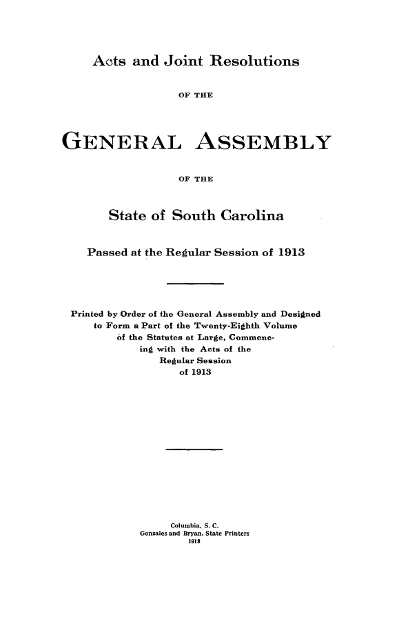 handle is hein.ssl/sssc0254 and id is 1 raw text is: Acts and Joint Resolutions

OF THE
GENERAL ASSEMBLY
OF THE
State of South Carolina
Passed at the Regular Session of 1913
Printed by Order of the General Assembly and Designed
to Form a Part of the Twenty-Eighth Volume
of the Statutes at Large, Commenc-
ing with the Acts of the
Regular Session
of 1913
Columbia. S. C.
Gonzales and Bryan. State Printers
1918


