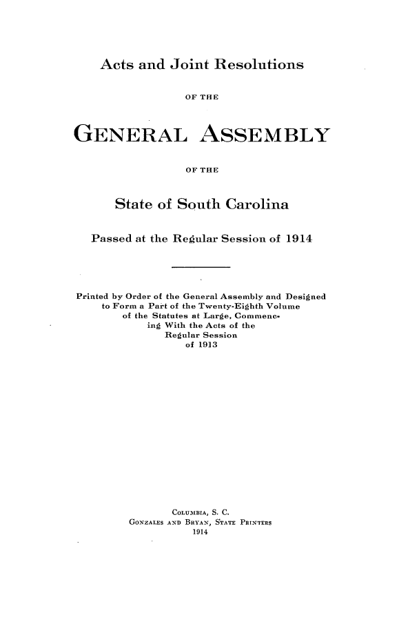 handle is hein.ssl/sssc0255 and id is 1 raw text is: Acts and Joint Resolutions

OF THE
GENERAL ASSEMBLY
OF THE
State of South Carolina
Passed at the Regular Session of 1914
Printed by Order of the General Assembly and Designed
to Form a Part of the Twenty-Eighth Volume
of the Statutes at Large, Commenc-
ing With the Acts of the
Regular Session
of 1913
COLUMBIA, S. C.
GONZALES AND BRYAN, STATE PRINTERS
1914


