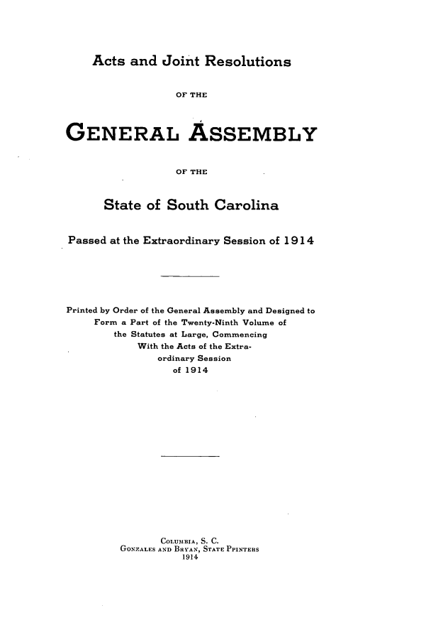 handle is hein.ssl/sssc0256 and id is 1 raw text is: Acts and Joint Resolutions
OF THE
GENERAL ASSEMBLY
OF THE
State of South Carolina
Passed at the Extraordinary Session of 1914
Printed by Order of the General Assembly and Designed to
Form a Part of the Twenty-Ninth Volume of
the Statutes at Large, Commencing
With the Acts of the Extra-
ordinary Session
of 1914
COLUMBIA, S. C.
GONZALES AND BRYAN, STATE PPINTERS
1914


