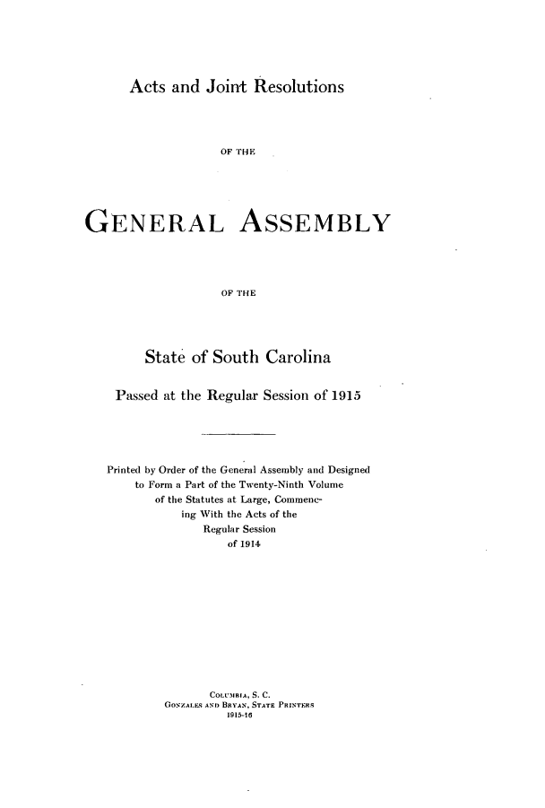 handle is hein.ssl/sssc0257 and id is 1 raw text is: Acts and Joint Resolutions

OF THE
GENERAL ASSEMBLY
OF THE
State of South Carolina
Passed at the Regular Session of 1915
Printed by Order of the General Assembly and Designed
to Form a Part of the Twenty-Ninth Volume
of the Statutes at Large, Commenc-
ing With the Acts of the
Regular Session
of 1914
COLUMBIA, S. C.
GOsZALES As ) BaYAN, STATE PRINTERS
1915-16


