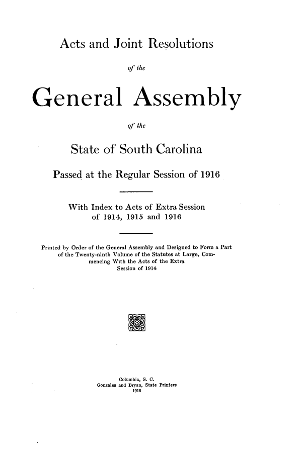 handle is hein.ssl/sssc0258 and id is 1 raw text is: Acts and Joint Resolutions

of the
General Assembly
of the
State of South Carolina
Passed at the Regular Session of 1916
With Index to Acts of Extra Session
of 1914, 1915 and 1916
Printed by Order of the General Assembly and Designed to Form a Part
of the Twenty-ninth Volume of the Statutes at Large, Com-
mencing With the Acts of the Extra
Session of 1914
Columbia, S. C.
Gonzales and Bryan, State Printers
1916


