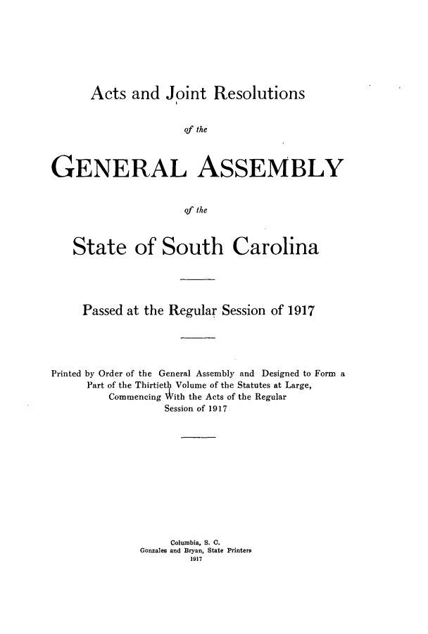 handle is hein.ssl/sssc0259 and id is 1 raw text is: Acts and Joint Resolutions

of the
GENERAL ASSEMBLY
of the
State of South Carolina

Passed at the Regular Session of 1917
Printed by Order of the General Assembly and Designed to Form a
Part of the Thirtiet Volume of the Statutes at Large,
Commencing With the Acts of the Regular
Session of 1917
Columbia, S. C.
Gonzales and Bryan, State Printers
1917


