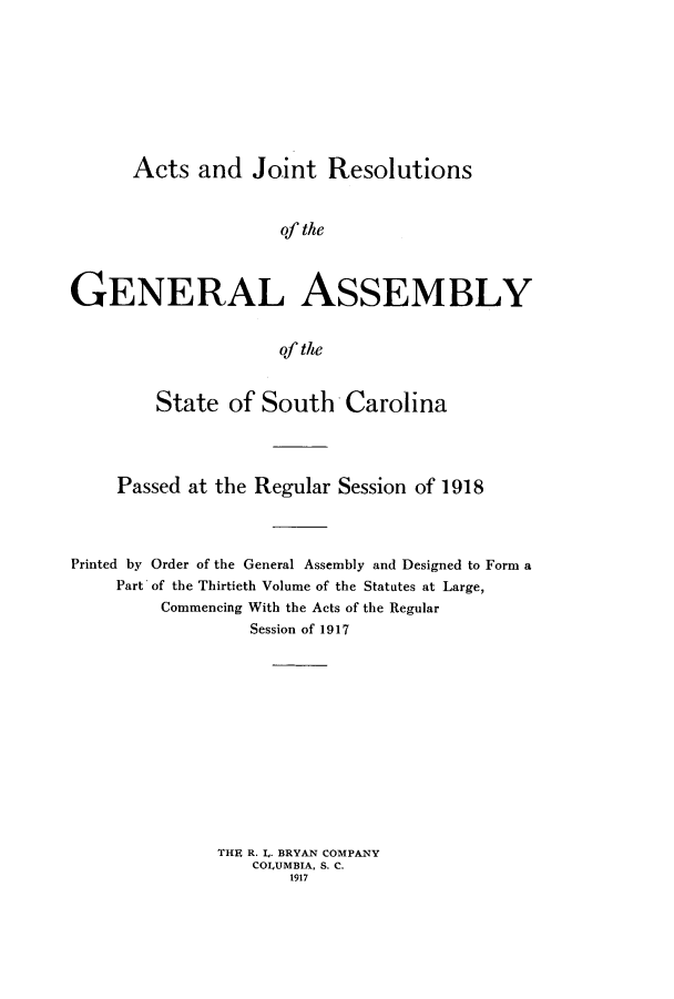handle is hein.ssl/sssc0260 and id is 1 raw text is: Acts and Joint Resolutions
of the
GENERAL ASSEMBLY
of the
State of South Carolina
Passed at the Regular Session of 1918
Printed by Order of the General Assembly and Designed to Form a
Part of the Thirtieth Volume of the Statutes at Large,
Commencing With the Acts of the Regular
Session of 1917
THE R. L. BRYAN COMPANY
COLUMBIA, S. C.
1917


