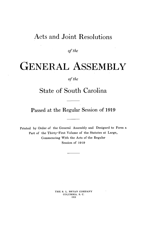 handle is hein.ssl/sssc0261 and id is 1 raw text is: Acts and Joint Resolutions
of the
GENERAL ASSEMBLY
of the
State of South Carolina
Passed at the Regular Session of 1919
Printed by Order of the General Assembly and Designed to Form a
Part of the Thirty-First Volume of the Statutes at Large,
Commencing With the Acts of the Regular
Session of 1919
THE R. L. BRYAN COMPANY
cOLUMBIA, S. C.
1919


