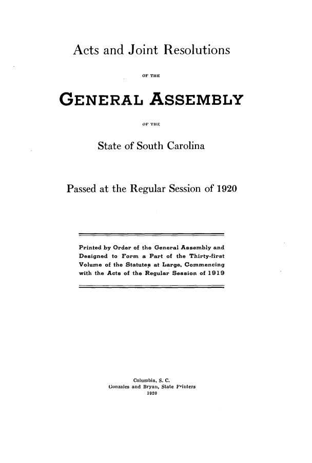 handle is hein.ssl/sssc0262 and id is 1 raw text is: Acts and Joint Resolutions
OF THE
GENERAL ASSEMBLY
OF THE
State of South Carolina
Passed at the Regular Session of 1920

Printed by Order of the General Assembly and
Designed to Form a Part of the Thirty-first
Volume of the Statutes at Large, Commencing
with the Acts of the Regular Session of 1919

Columbia, S. C.
Gonzales and Bryan, State F'inters
1920


