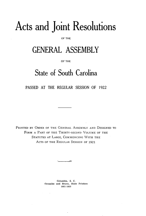 handle is hein.ssl/sssc0264 and id is 1 raw text is: Acts and Joint Resolutions
OF THE
GENERAL ASSEMBLY
OF THE
State of South Carolina
PASSED AT THE REGULAR SESSION OF 1922
PRINTED BY ORDER OF THE GENERAL ASSEMBLY AND DESIGNED TO
FORM A PART OF THE THIRTY-SECOND VOLUME OF THE
STATUTES AT LARGE, COMMENCING WITH THE
ACTS OF THE REGULAR SESSION OF 1921
Columbia, S. C.
Gonzales and Bryan, State Printers
1921-1922


