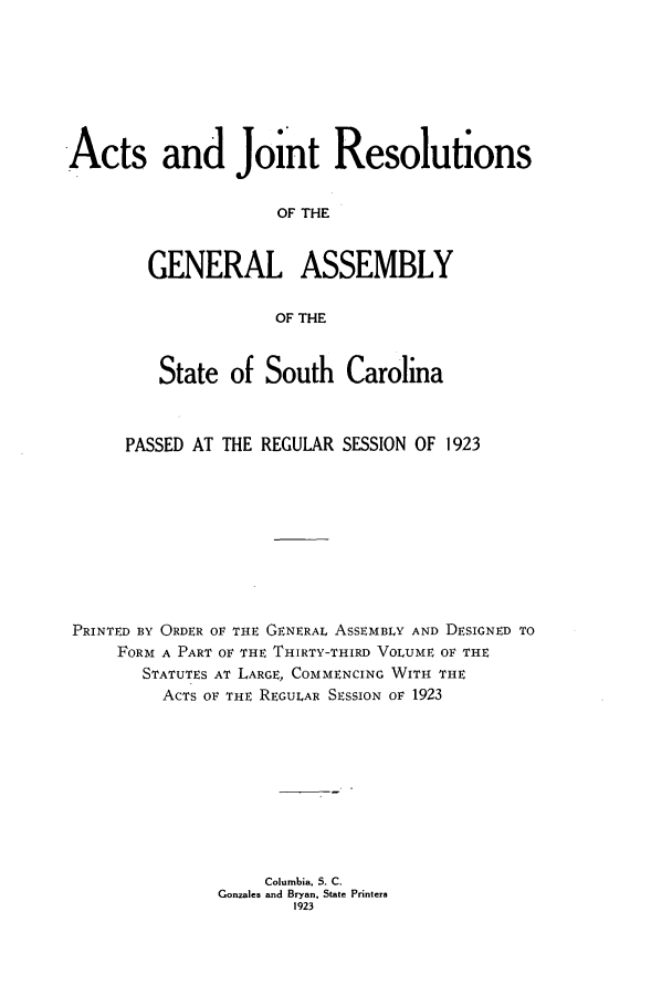 handle is hein.ssl/sssc0265 and id is 1 raw text is: Acts and Joint Resolutions
OF THE
GENERAL ASSEMBLY
OF THE
State of South Carolina
PASSED AT THE REGULAR SESSION OF 1923
PRINTED BY ORDER OF THE GENERAL ASSEMBLY AND DESIGNED TO
FORM A PART OF THE THIRTY-THIRD VOLUME OF THE
STATUTES AT LARGE, COMMENCING WITH THE
ACTS OF THE REGULAR SESSION OF 1923
Columbia, S. C.
Gonzales and Bryan, State Printers
1923


