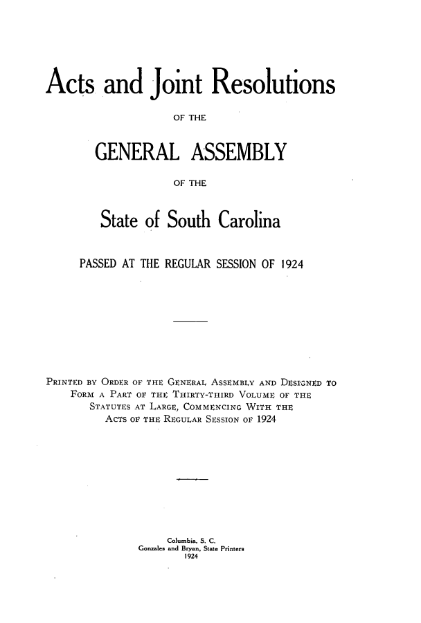 handle is hein.ssl/sssc0266 and id is 1 raw text is: Acts and Joint Resolutions
OF THE
GENERAL ASSEMBLY
OF THE
State of South Carolina
PASSED AT THE REGULAR SESSION OF 1924
PRINTED BY ORDER OF THE GENERAL ASSEMBLY AND DESl3NED TO
FORM A PART OF THE THIRTY-THIRD VOLUME OF THE
STATUTES AT LARGE, COMMENCING WITH THE
ACTS OF THE REGULAR SESSION OF 1924
Columbia, S. C.
Gonzales and Bryan, State Printers
1924



