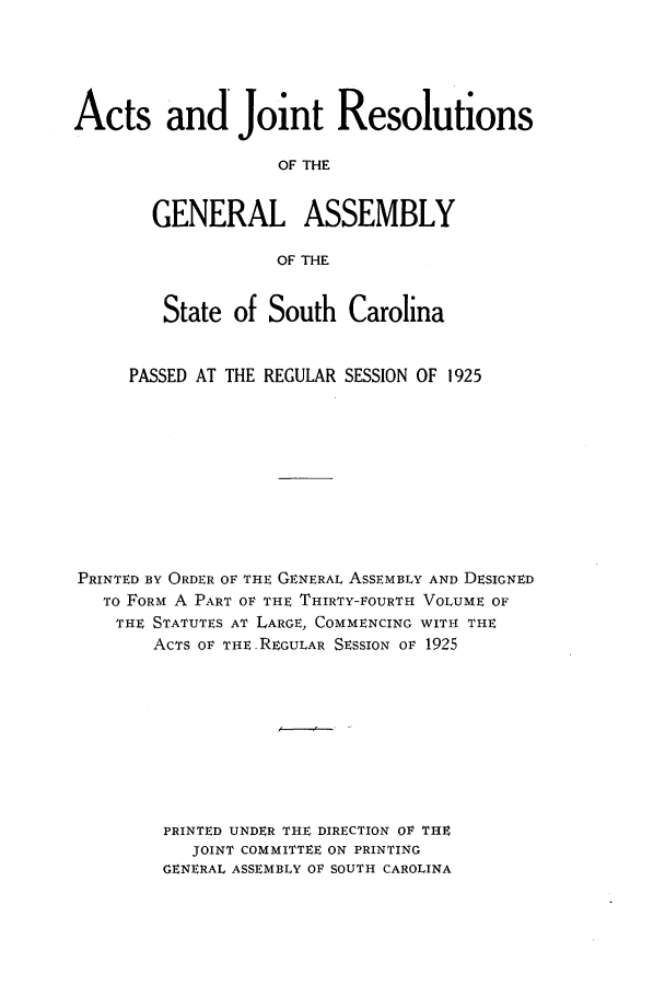 handle is hein.ssl/sssc0267 and id is 1 raw text is: Acts and Joint Resolutions
OF THE
GENERAL ASSEMBLY
OF THE
State of South Carolina
PASSED AT THE REGULAR SESSION OF 1925
PRINTED BY ORDER OF THE GENERAL ASSEMBLY AND DESIGNED
To FORM A PART OF THE THIRTY-FOURTH VOLUME OF
THE STATUTES AT LARGE, COMMENCING WITH THE
ACTS OF THE .REGULAR SESSION OF 1925
PRINTED UNDER THE DIRECTION OF THE
JOINT COMMITTEE ON PRINTING
GENERAL ASSEMBLY OF SOUTH CAROLINA


