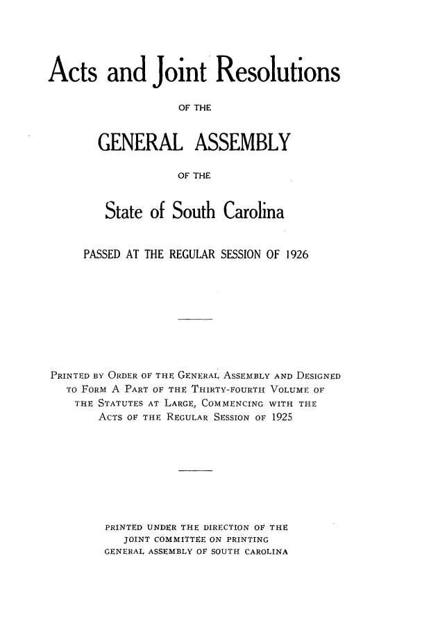 handle is hein.ssl/sssc0268 and id is 1 raw text is: Acts and Joint Resolutions
OF THE
GENERAL ASSEMBLY
OF THE
State of South Carolina
PASSED AT THE REGULAR SESSION OF 1926
PRINTED BY ORDER OF THE GENERAL ASSEMBLY AND DESIGNED
TO FORM A PART OF THE THIRTY-FOURTH VOLUME OF
THE STATUTES AT LARGE, COMMENCING WITH THE
ACTS OF THE REGULAR SESSION OF 1925
PRINTED UNDER THE DIRECTION OF THE
JOINT COMMITTEE ON PRINTING
GENERAL ASSEMBLY OF SOUTH CAROLINA


