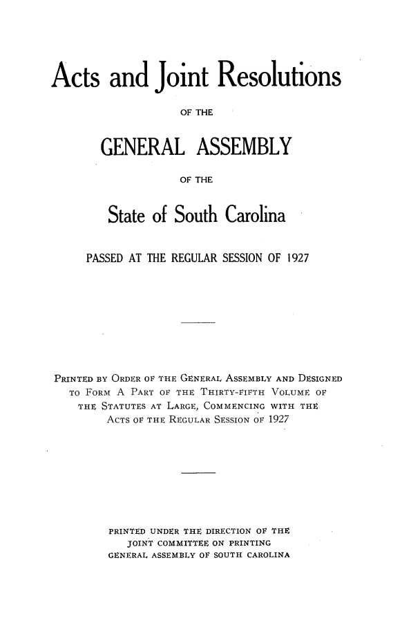 handle is hein.ssl/sssc0269 and id is 1 raw text is: Acts and Joint Resolutions
OF THE
GENERAL ASSEMBLY
OF THE
State of South Carolina
PASSED AT THE REGULAR SESSION OF 1927
PRINTED BY ORDER OF THE GENERAL ASSEMBLY AND DESIGNED
TO FORM A PART OF THE THIRTY-VIFTH VOLUME OF
THE STATUTES AT LARGE, COMMENCING WITH THE
ACTS OF THE REGULAR SESSION OF 1927
PRINTED UNDER THE DIRECTION OR THE
JOINT COMMITTEE ON PRINTING
GENERAL ASSEMBLY OF SOUTH CAROLINA


