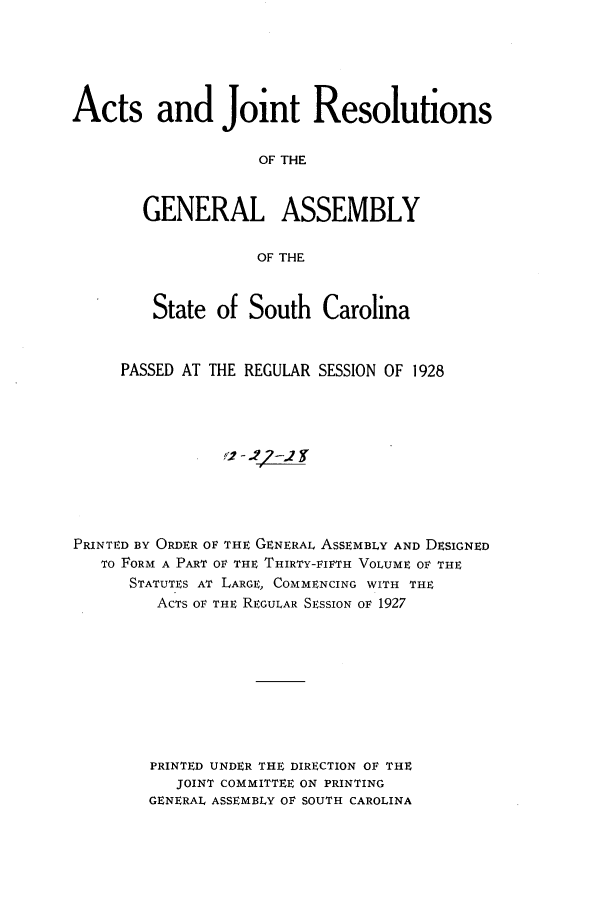 handle is hein.ssl/sssc0270 and id is 1 raw text is: Acts and Joint Resolutions
OF THE
GENERAL ASSEMBLY
OF THE
State of South Carolina
PASSED AT THE REGULAR SESSION OF 1928
PRINTED BY ORDER OF THE GENERAL ASSEMBLY AND DESIGNED
TO FORM A PART OF THE THIRTY-FIFTH VOLUME OF THE
STATUTES AT LARGE, COMMENCING WITH THE
ACTS OF THE REGULAR SESSION OF 1927
PRINTED UNDER THE DIRECTION OF THE
JOINT COMMITTEE ON PRINTING
GENERAL ASSEMBLY OF SOUTH CAROLINA


