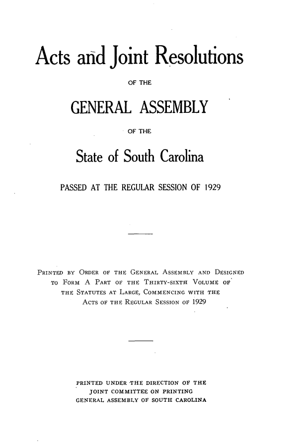 handle is hein.ssl/sssc0271 and id is 1 raw text is: Acts aid Joint Resolutions
OF THE
GENERAL ASSEMBLY
OF THE
State of South Carolina
PASSED AT THE REGULAR SESSION OF 1929
PRINTED BY ORDER OF THE GENERAL ASSEMBLY AND DESIGNED
TO FORM A PART OF THE THIRTY-SIXTH VOLUME OF
THE STATUTES AT LARGE, COMMENCING WITH THE
ACTS OF THE REGULAR SESSION OF 1929
PRINTED UNDER THE DIRECTION OF THE
JOINT COMMITTEE ON PRINTING
GENERAL ASSEMBLY OF SOUTH CAROLINA


