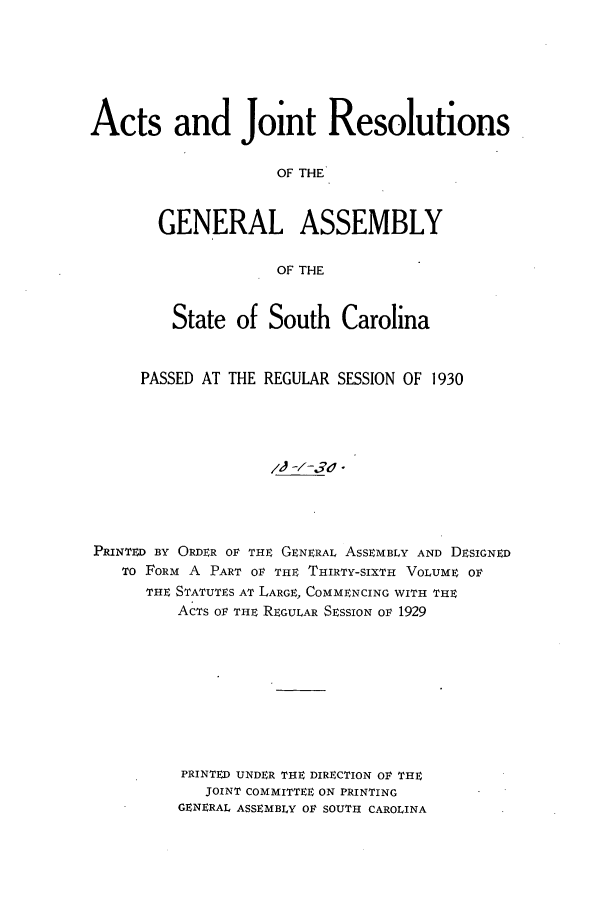 handle is hein.ssl/sssc0272 and id is 1 raw text is: Acts and Joint Resolutions
OF THE
GENERAL ASSEMBLY
OF THE
State of South       Carolina
PASSED AT THE REGULAR SESSION OF 1930
PRINTED BY ORDER OF THE GENERAL ASSEMBLY AND DESIGNED
To FORM A PART OF THE THIRTY-SIXTH VOLUME OR
THE STATUTES AT LARGE, COMMENCING WITH THE
ACTS OF THE REGULAR SESSION OF 1929
PRINTED UNDER THE DIRECTION OF THE
JOINT COMMITTEE ON PRINTING
GENERAL ASSEMBLY OF SOUTH CAROLINA


