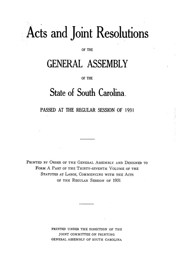 handle is hein.ssl/sssc0273 and id is 1 raw text is: Acts and Joint Resolutions
OF THE
GENERAL ASSEMBLY
OF THE
State of South Carolina,
PASSED AT THE REGULAR SESSION OF 1931
PRINTED BY ORDER OV THE GENERAL ASSEMBLY AND DEsiGNED TO
FORM A PART OF THE THIRTY-SEVENTH VOLUME OF THE
STATUTES AT LARGE, COMMENCING WITH THE AcTs
OF THE REGULAR SESSION or 1931
PRINTED UNDER THE DIRECTION OF THE
JOINT COMMITTEE ON PRINTING
GENERAL ASSEMBLY OF SOUTH CAROLINA


