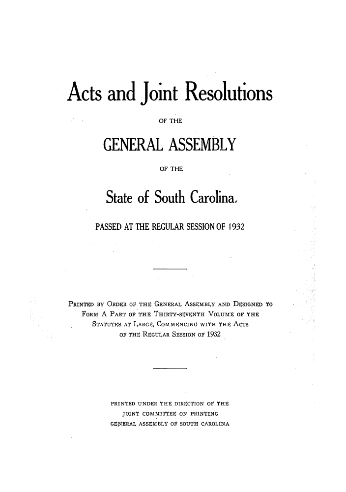 handle is hein.ssl/sssc0275 and id is 1 raw text is: Acts and Joint Resolutions
OF THE
GENERAL ASSEMBLY
OF THE
State of South Carolina,
PASSED AT THE REGULAR SESSION OF 1932
PRINED aY ORDER oF THE GENERAL ASSEMBLY AND DESIGNED TO
FORM A PART OV THE THIRTY-SEVENTH VOLUME Or THE
STATUTES AT LARGE, COMMENCING WITH THE ACTS
OF THE REGULAR SEssION OV 1932
PRINTED UNDER THE DIRECTION OV THE
JOINT COMMITTEE ON PRINTING
GENERAL ASSEMBLY OV SOUTH CAROLINA


