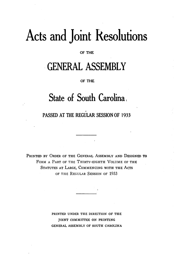 handle is hein.ssl/sssc0276 and id is 1 raw text is: Acts and Joint Resolutions
OF THE
GENERAL ASSEMBLY
OF THE
State of South Carolina.
PASSED AT THE REGULAR SESSION OF 1933
PRINTED BY ORDER OF THE GENERAL ASSEMBLY AND DESIGNED TO
FORM A PART OF THE THIRTY-EIGHTH VOLUME OF THE
STATUTES AT LARGE, COMMENCING WITH THE ACTS
OF THE REGULAR SESSION OF 1933
PRINTED UNDER THE DIRECTION OF THE
JOINT COMMITTEE ON PRINTING
GENERAL ASSEMBLY OF SOUTH CAROLINA


