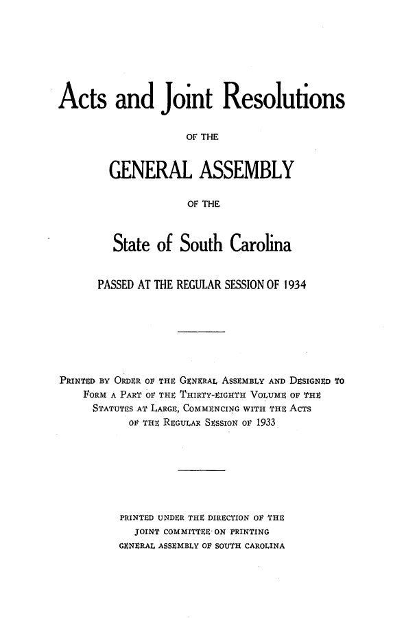 handle is hein.ssl/sssc0277 and id is 1 raw text is: Acts and Joint Resolutions
OF THE
GENERAL ASSEMBLY
OF THE
State of South Carolina
PASSED AT THE REGULAR SESSION OF 1934
PRINTED BY ORDER OF THE GENERAL ASSEMBLY AND DESIGNED To
FORM A PART OF THE THIRTY-EIGHT VOLUME OF THE
STATUTES AT LARGE, COMMENCING WITH THE ACTS
OF THE REGULAR SESSION OF 1933
PRINTED UNDER THE DIRECTION OF THE
JOINT COMMITTEE ON PRINTING
GENERAL ASSEMBLY OF SOUTH CAROLINA


