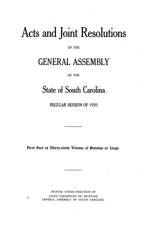 handle is hein.ssl/sssc0278 and id is 1 raw text is: Acts and Joint Resolutions
OF THE
GENERAL ASSEMBLY
OF THE
State of South Carolina,
REGULAR SESSION OF 1935
First Part of Thirty-ninth Volume of Statutes at Large
PRINTIED UNDER DIRECTION OF
JOINT COMMITTEE ON PRINTING
GENERAL ASSEMBLY OF SOUTH CAROLINA



