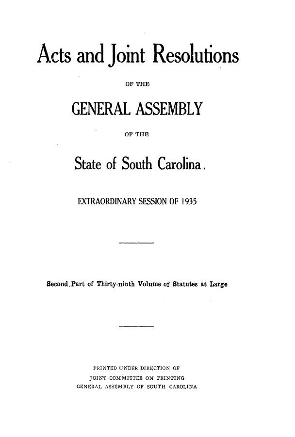 handle is hein.ssl/sssc0279 and id is 1 raw text is: Acts and Joint Resolutions
OF THE
GENERAL ASSEMBLY
OF THE
State of South Carolina,
EXTRAORDINARY SESSION OF 1935
Second.Part of Thirty-ninth Volume of Statutes at Large
PRINTED UNDER DIRECTION Or
JOINT COMMITTEE ON PRINTING
GENERAL ASSEMBLY OF SOUTH CAROLINA


