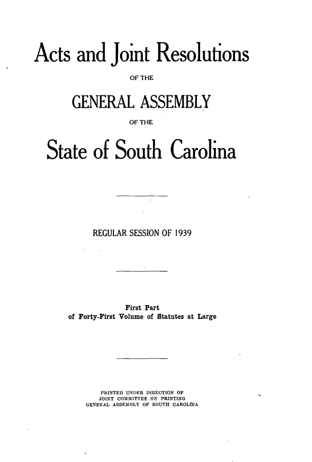 handle is hein.ssl/sssc0283 and id is 1 raw text is: Acts and Joint Resolutions
OF THE
GENERAL ASSEMBLY
OF THE
State of South Carolina
REGULAR SESSION OF 1939
First Part
of Forty-First Volume of Statutes at Large
PRINTED U'NDER DIRECTION OF
JOINT COMMITTEE ON PRINTING
GENERAL ASSEMBLY OF SOUTH CAROLINA


