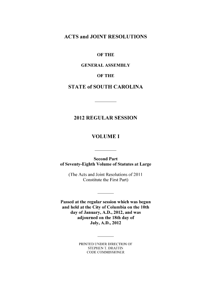 handle is hein.ssl/sssc0290 and id is 1 raw text is: ACTS and JOINT RESOLUTIONS
OF THE
GENERAL ASSEMBLY
OF THE
STATE of SOUTH CAROLINA
2012 REGULAR SESSION
VOLUME I
Second Part
of Seventy-Eighth Volume of Statutes at Large
(The Acts and Joint Resolutions of 2011
Constitute the First Part)
Passed at the regular session which was begun
and held at the City of Columbia on the 10th
day of January, A.D., 2012, and was
adjourned on the 18th day of
July, A.D., 2012
PRTNTED UNDER DIRECTION OF
STEPHEN T. DRAFFIN
CODE COMMISSIONER


