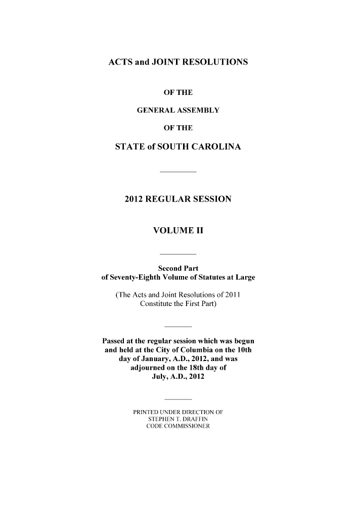 handle is hein.ssl/sssc0291 and id is 1 raw text is: ACTS and JOINT RESOLUTIONS
OF THE
GENERAL ASSEMBLY
OF THE
STATE of SOUTH CAROLINA
2012 REGULAR SESSION
VOLUME II
Second Part
of Seventy-Eighth Volume of Statutes at Large
(The Acts and Joint Resolutions of 2011
Constitute the First Part)
Passed at the regular session which was begun
and held at the City of Columbia on the 10th
day of January, A.D., 2012, and was
adjourned on the 18th day of
July, A.D., 2012
PRTNTED UNDER DIRECTION OF
STEPHEN T. DRAFFIN
CODE COMMISSIONER


