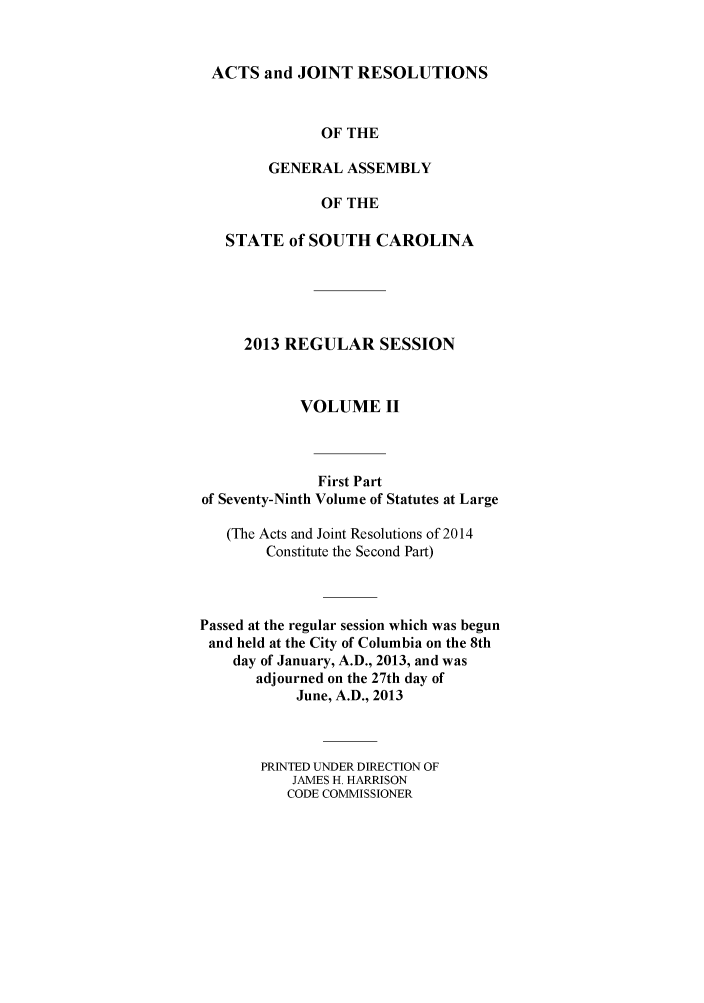 handle is hein.ssl/sssc0293 and id is 1 raw text is: ACTS and JOINT RESOLUTIONS
OF THE
GENERAL ASSEMBLY
OF THE
STATE of SOUTH CAROLINA
2013 REGULAR SESSION
VOLUME II
First Part
of Seventy-Ninth Volume of Statutes at Large
(The Acts and Joint Resolutions of 2014
Constitute the Second Part)
Passed at the regular session which was begun
and held at the City of Columbia on the 8th
day of January, A.D., 2013, and was
adjourned on the 27th day of
June, A.D., 2013
PRINTED UNDER DIRECTION OF
JAMES H. HARRISON
CODE COMMISSIONER


