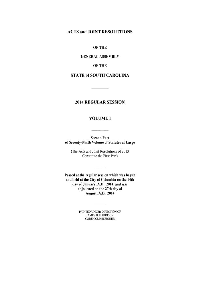 handle is hein.ssl/sssc0294 and id is 1 raw text is: 





ACTS and JOINT RESOLUTIONS


               OF THE

        GENERAL ASSEMBLY

               OF THE

   STATE of SOUTH CAROLINA





     2014 REGULAR SESSION



            VOLUME I



            Second Part
of Seventy-Ninth Volume of Statutes at Large

   (The Acts and Joint Resolutions of 2013
         Constitute the First Part)



Passed at the regular session which was begun
and held at the City of Columbia on the 14th
    day of January, A.D., 2014, and was
       adjourned on the 27th day of
           August, A.D., 2014



       PRINTED UNDER DIRECTION OF
           JAMES H HARRISON
           CODE COMMISSIONER


