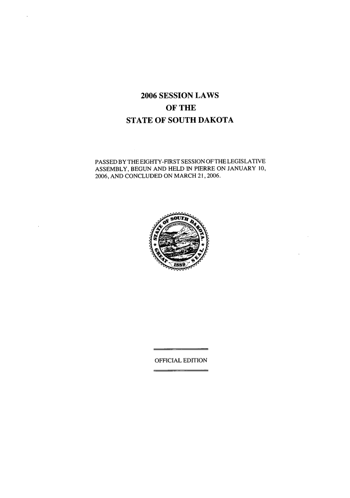 handle is hein.ssl/sssd0012 and id is 1 raw text is: 2006 SESSION LAWS
OF THE
STATE OF SOUTH DAKOTA
PASSED BY THE EIGHTY-FIRST SESSION OF THE LEGISLATIVE
ASSEMBLY, BEGUN AND HELD IN PIERRE ON JANUARY 10,
2006, AND CONCLUDED ON MARCH 21,2006.

OFFICIAL EDITION


