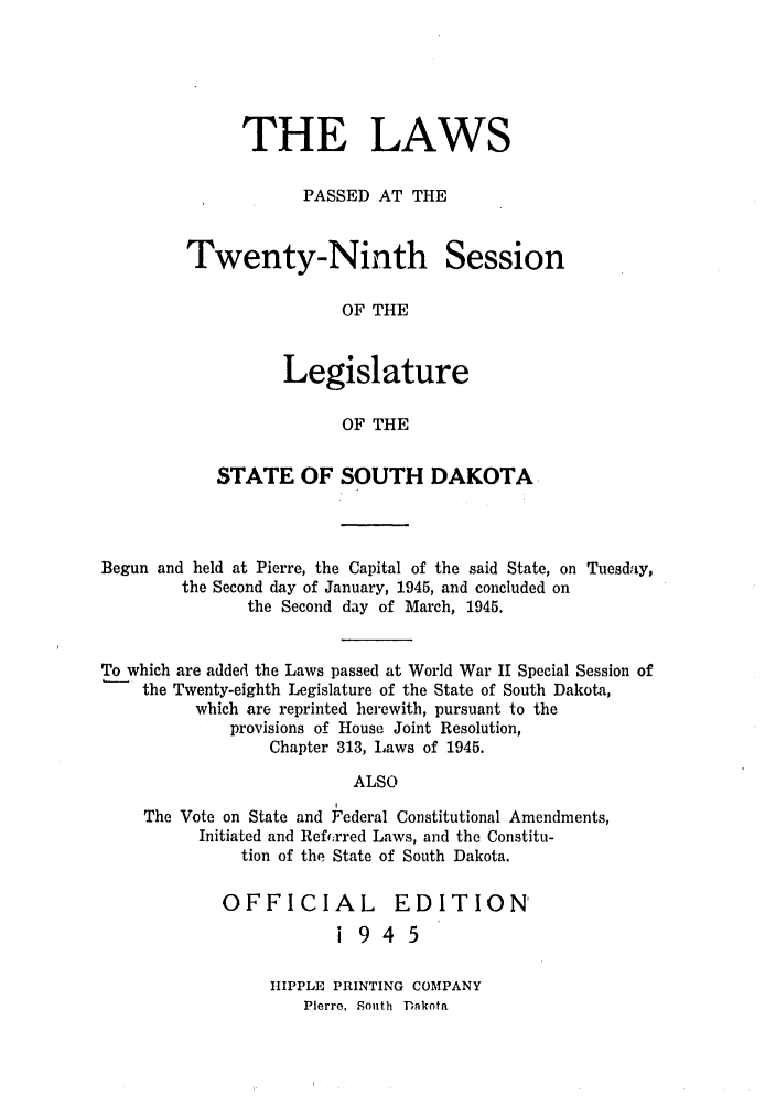 handle is hein.ssl/sssd0033 and id is 1 raw text is: THE LAWS
PASSED AT THE
Twenty-Ninth Session
OF THE
Legislature
OF THE

STATE OF SOUTH DAKOTA
Begun and held at Pierre, the Capital of the said State, on Tuesday,
the Second day of January, 1945, and concluded on
the Second day of March, 1945.
To which are added the Laws passed at World War II Special Session of
the Twenty-eighth Legislature of the State of South Dakota,
which are reprinted herewith, pursuant to the
provisions of House Joint Resolution,
Chapter 313, Laws of 1945.
ALSO
The Vote on State and Federal Constitutional Amendments,
Initiated and Refr;rred Laws, and the Constitu-
tion of the State of South Dakota.

OFFICIAL EDITION'
1945
HIPPLE PRINTING COMPANY
Pierre, South Dakota


