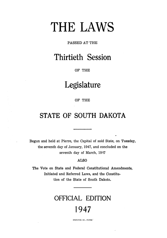 handle is hein.ssl/sssd0034 and id is 1 raw text is: THE LAWS
PASSED AT THE

Thirtieth

Session

OF THE

Legislature
OF THE
STATE OF SOUTH DAKOTA

Begun and held at Pierre, the Capital of said State, on Tuesday,
the seventh day of January, 1947, and concluded on the
seventh day of March, 19-.7
ALSO
The Vote on State and Federal Constitutional Amendments,
Initiated and Referred Laws, and the Constitu-
tion of the State of South Dakota.

OFFICIAL EDITION
1947

STATE PUB. CO., PIERRE'


