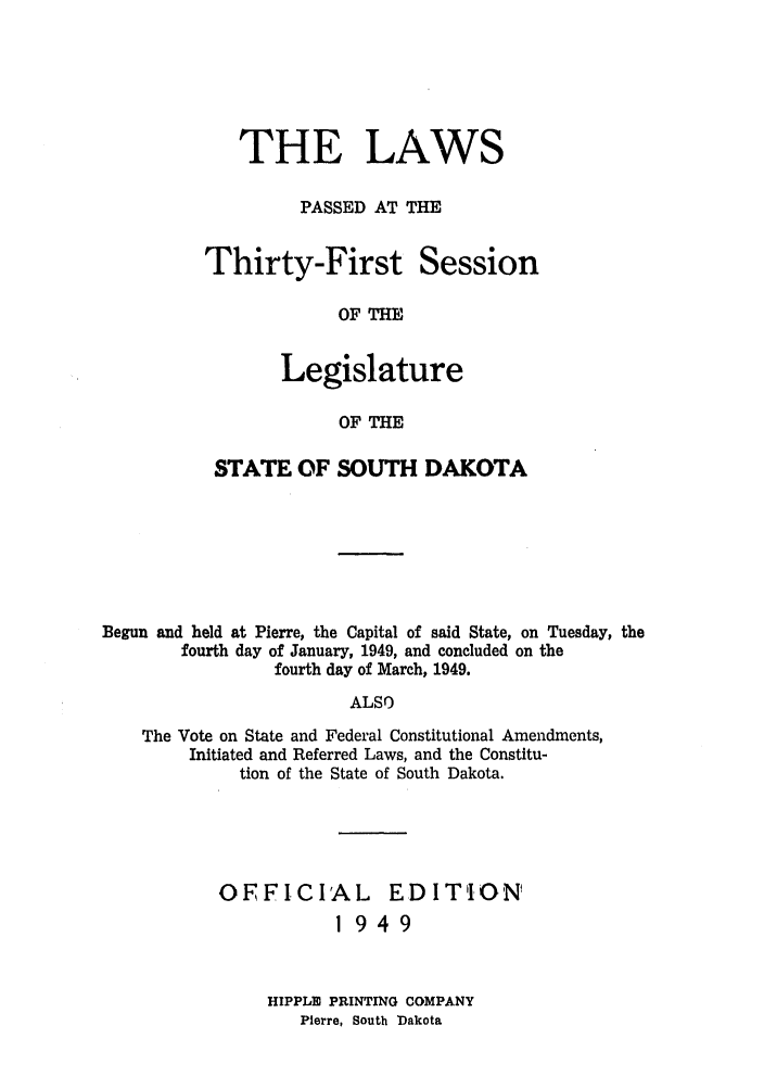handle is hein.ssl/sssd0035 and id is 1 raw text is: THE LAWS
PASSED AT THE

Thirty-First

Session

OF THE

Legislature
OF THE
STATE OF SOUTH DAKOTA

Begun and held at Pierre, the Capital of said State, on Tuesday, the
fourth day of January, 1949, and concluded on the
fourth day of March, 1949.
ALSO
The Vote on State and Federal Constitutional Amendments,
Initiated and Referred Laws, and the Constitu-
tion of the State of South Dakota.

OFFICIAL         EDITION'
1949
HIPPLIE PRINTING COMPANY
Pierre, South Dakota


