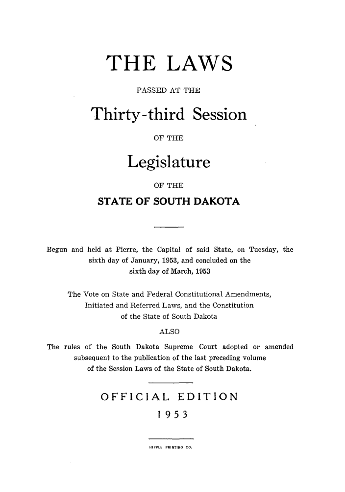 handle is hein.ssl/sssd0038 and id is 1 raw text is: THE LAWS
PASSED AT THE

Thirty-third

Session

OF THE

Legislature
OF THE
STATE OF SOUTH DAKOTA

Begun and held at Pierre, the Capital of said State, on Tuesday, the
sixth day of January, 1953, and concluded on the
sixth day of March, 1953
The Vote on State and Federal Constitutional Amendments,
Initiated and Referred Laws, and the Constitution
of the State of South Dakota
ALSO
The rules of the South Dakota Supreme Court adopted or amended
subsequent. to the publication of the last preceding volume
of the Session Laws of the State of South Dakota.

OFFICIAL EDITION
1953

HIPPLE PRINTING CO.


