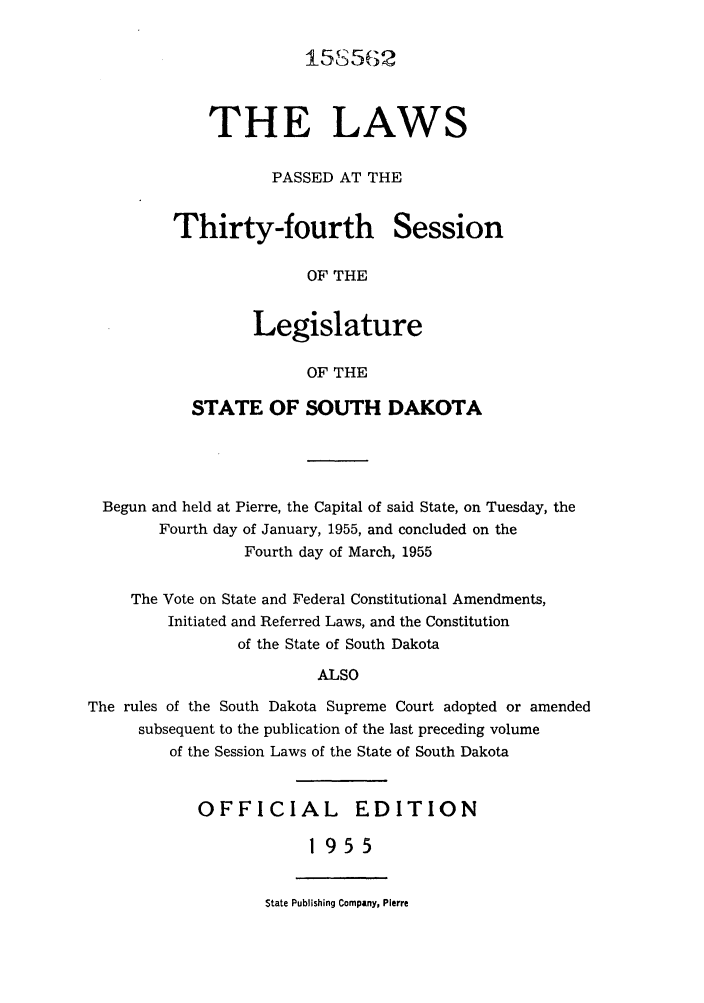 handle is hein.ssl/sssd0039 and id is 1 raw text is: 15S562

THE LAWS
PASSED AT THE

Thirty-fourth

Session

OF THE

Legislature
OF THE
STATE OF SOUTH DAKOTA

Begun and held at Pierre, the Capital of said State, on Tuesday, the
Fourth day of January, 1955, and concluded on the
Fourth day of March, 1955
The Vote on State and Federal Constitutional Amendments,
Initiated and Referred Laws, and the Constitution
of the State of South Dakota
ALSO
The rules of the South Dakota Supreme Court adopted or amended
subsequent to the publication of the last preceding volume
of the Session Laws of the State of South Dakota

OFFICIAL EDITION
1955

State Publishing Company, Pierre


