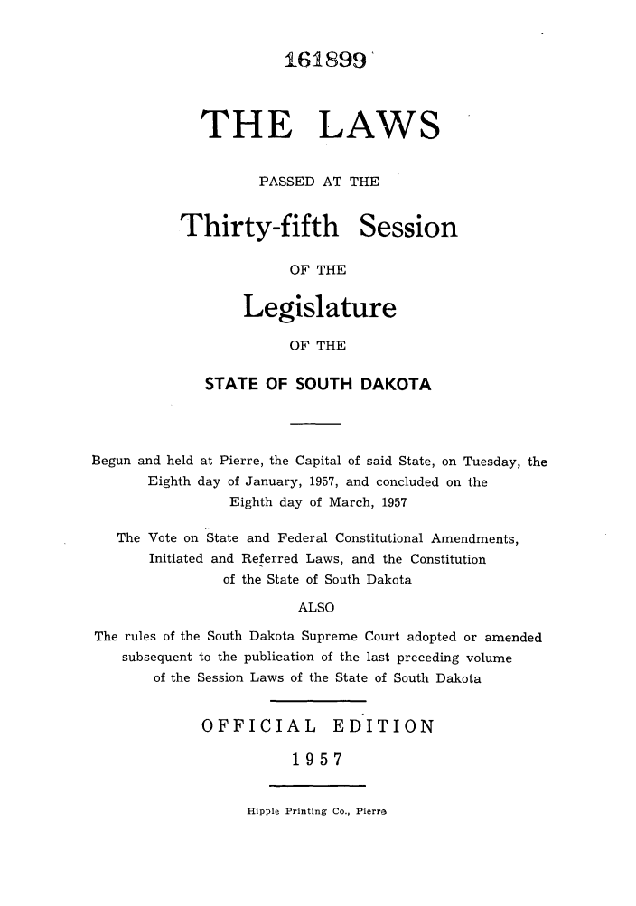 handle is hein.ssl/sssd0040 and id is 1 raw text is: 161899
THE LAWS
PASSED AT THE

Thirty-fifth

Session

OF THE

Legislature
OF THE
STATE OF SOUTH DAKOTA

Begun and held at Pierre, the Capital of said State, on Tuesday, the
Eighth day of January, 1957, and concluded on the
Eighth day of March, 1957
The Vote on State and Federal Constitutional Amendments,
Initiated and Referred Laws, and the Constitution
of the State of South Dakota
ALSO
The rules of the South Dakota Supreme Court adopted or amended
subsequent to the publication of the last preceding volume
of the Session Laws of the State of South Dakota

OFFICIAL  EDITION
1957

Hipple Printing Co., Pierra


