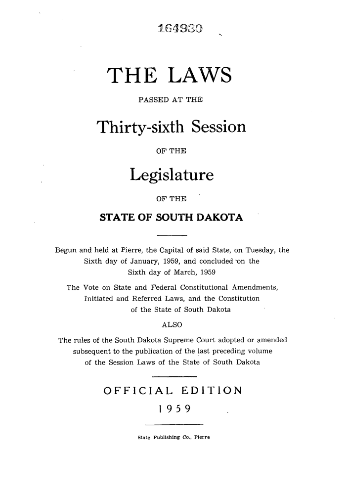 handle is hein.ssl/sssd0041 and id is 1 raw text is: 6A9310
THE LAWS
PASSED AT THE
Thirty-sixth Session
OF THE
Legislature
OF THE

STATE OF SOUTH DAKOTA
Begun and held at Pierre, the Capital of said State, on Tuesday, the
Sixth day of January, 1959, and concluded -on the
Sixth day of March, 1959
The Vote on State and Federal Constitutional Amendments,
Initiated and Referred Laws, and the Constitution
of the State of South Dakota
ALSO
The rules of the South Dakota Supreme Court adopted or amended
subsequent to the publication of the last preceding volume
of the Session Laws of the State of South Dakota

OFFICIAL EDITION
1959

State Publishing Co., Pierre


