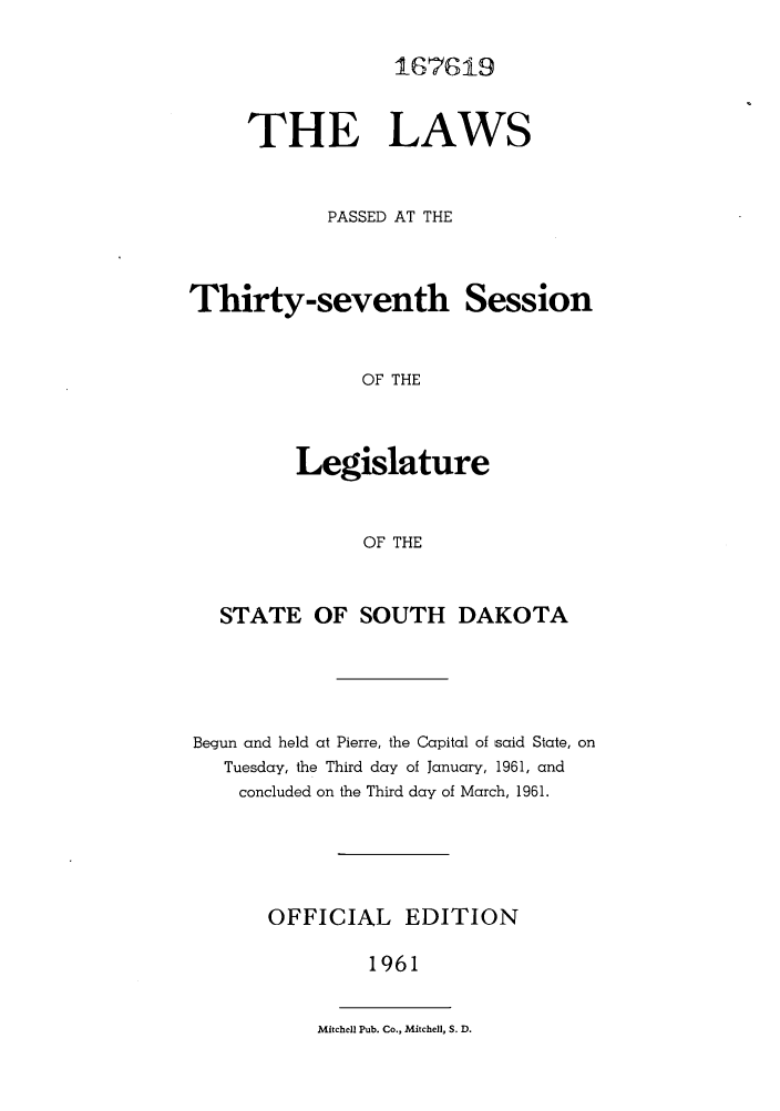 handle is hein.ssl/sssd0042 and id is 1 raw text is: 167619

THE LAWS
PASSED AT THE

Thirty-seventh Session
OF THE
Legislature
OF THE

STATE OF SOUTH DAKOTA
Begun and held at Pierre, the Capital of said State, on
Tuesday, the Third day of January, 1961, and
concluded on the Third day of March, 1961.
OFFICIAL EDITION
1961

Mitchell Pub. Co., Mitchell, S. D.


