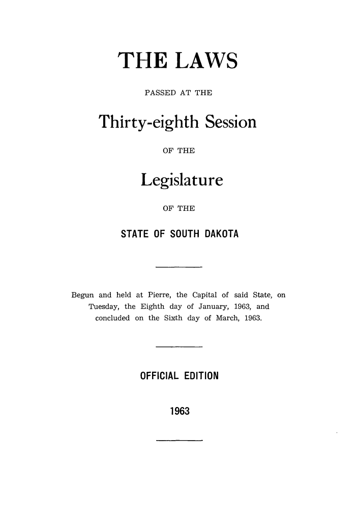 handle is hein.ssl/sssd0043 and id is 1 raw text is: THE LAWS
PASSED AT THE
Thirty-eighth Session
OF THE
Legislature
OF THE

STATE OF SOUTH DAKOTA
Begun and held at Pierre, the Capital of said State, on
Tuesday, the Eighth day of January, 1963, and
concluded on the Sixth day of March, 1963.
OFFICIAL EDITION

1963


