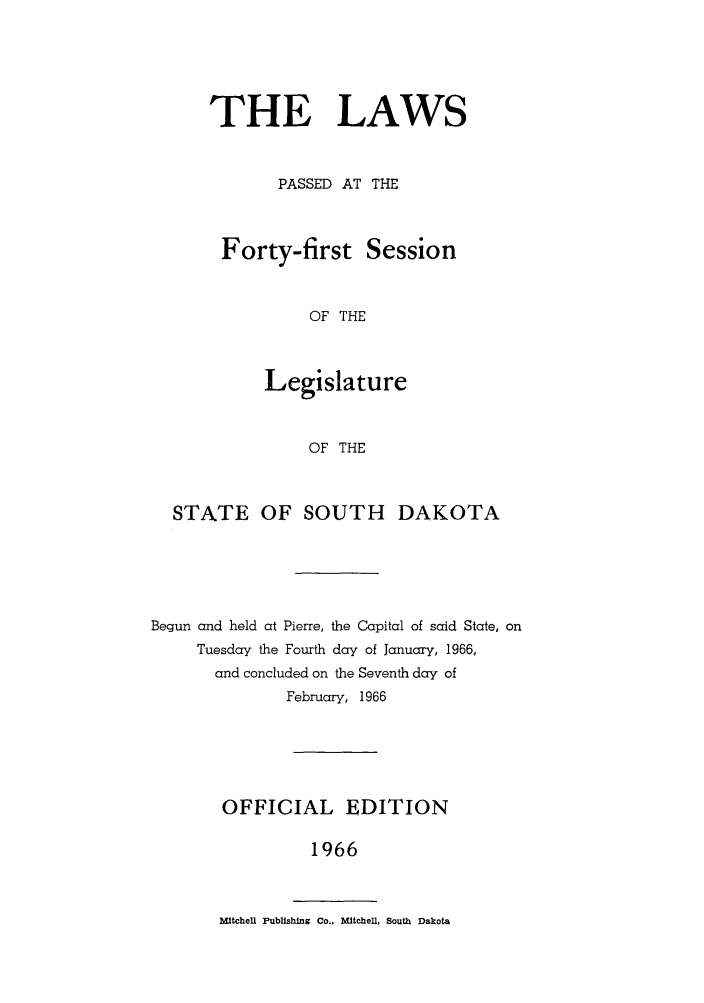 handle is hein.ssl/sssd0046 and id is 1 raw text is: THE LAWS
PASSED AT THE
Forty-first Session
OF THE
Legislature
OF THE

STATE OF SOUTH DAKOTA
Begun and held at Pierre, the Capital of said State, on
Tuesday the Fourth day of January, 1966,
and concluded on the Seventh day of
February, 1966
OFFICIAL EDITION
1966

Mitchell Publishing Co., Mitchell, South Dakota


