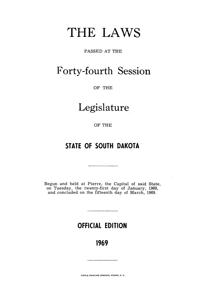 handle is hein.ssl/sssd0049 and id is 1 raw text is: THE LAWS
PASSED AT THE

Forty-fourth

Session

OF THE

Legislature
OF THE
STATE OF SOUTH DAKOTA

Begun and held at Pierre, the Capital of said State,
on Tuesday, the twenty-first day of January, 1969,
and concluded on the fifteenth day of March, 1969.
OFFICIAL EDITION
1969

HIPPLE PRINTING COMPANY, PIERRE, S. D.


