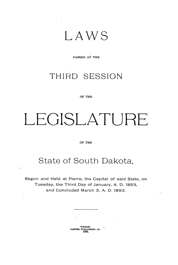 handle is hein.ssl/sssd0062 and id is 1 raw text is: LAW

S

PASSED AT THE
THIRD SESSION
OF THE
LEGISLATURE
OF THE
State of South Dakota,
Begun and Held at Pierre, the Capital of said State, on
Tuesday, the Third. Day of January, A. D. 1893,
and Concluded March 3, A. D. 1893.
]PIERRE:
CARTEB PUBLISHING CO.
1893.


