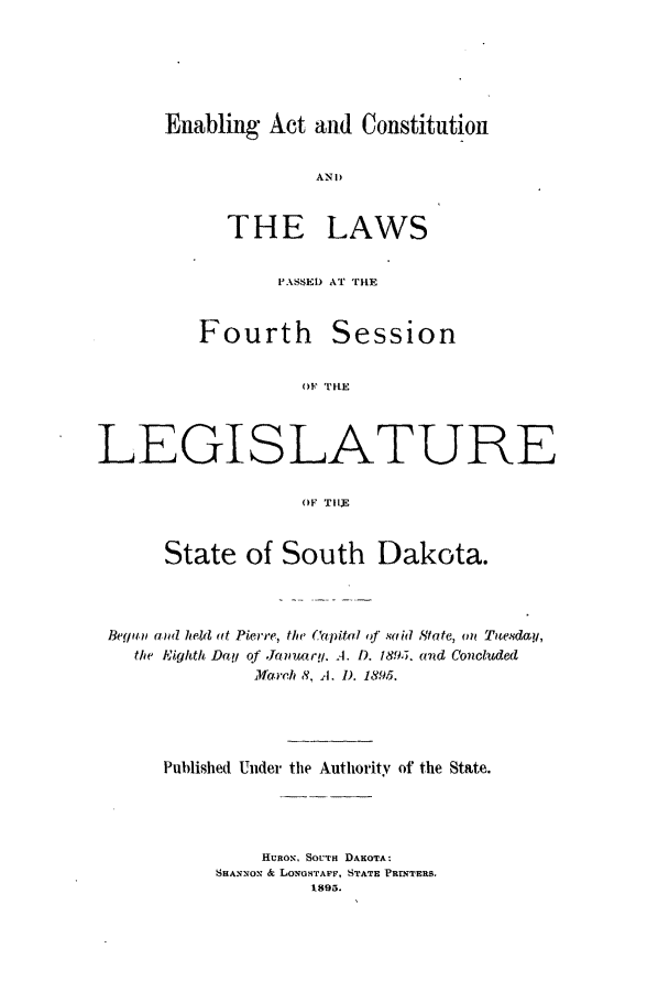 handle is hein.ssl/sssd0063 and id is 1 raw text is: Enabling Act and Constitution
AND

THE

LAWS

PASSED AT THE

Fourth

Session

OF 'Il-E

LEGISLATURE
OF TIIJh
State of South Dakota.

Berjan an held at Pierre, the Capital qf said State, on Tuesday,
the Eighth Day of Janwry. A. D. 189J. and Concluded
March 8. A. D. 1895.
Published Under the Authority of the State.
HURON, SOUTH DAKOTA:
SHANNON & LONoSTAF, STATE PRINTERS.
1895.


