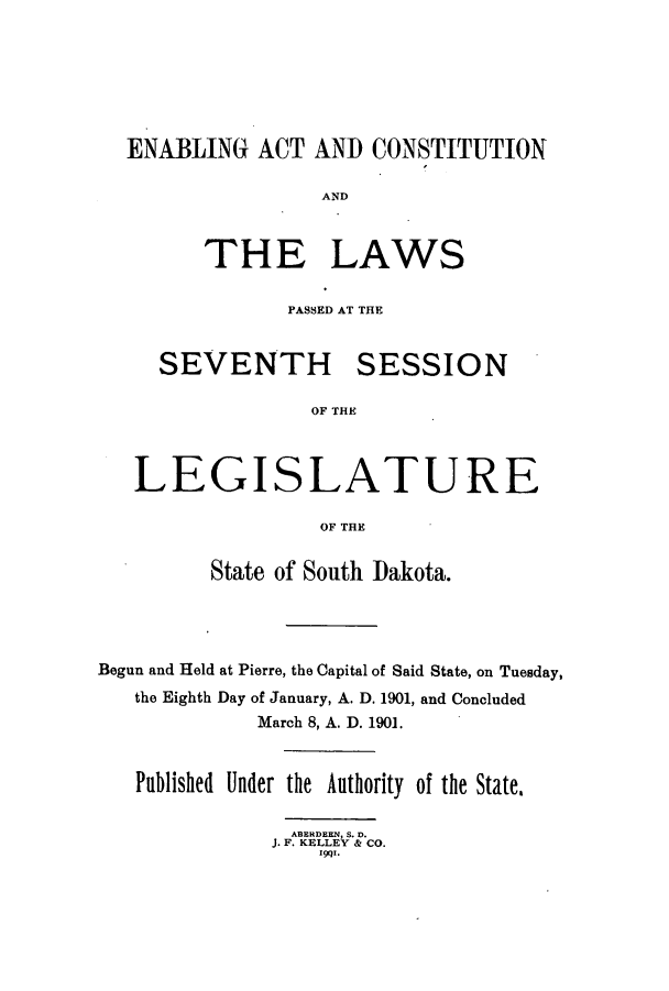 handle is hein.ssl/sssd0066 and id is 1 raw text is: ENABLING ACT AND CONSTITUTION
AND
THE LAWS

PASSED AT THE

SEVENTH

SESSION

OF THE

LEGISLATURE
OF THE
State of South Dakota.

Begun and Held at Pierre, the Capital of Said State, on Tuesday,
the Eighth Day of January, A. D. 1901, and Concluded
March 8, A. D. 1901.
Published Under the Authority of the State,
ABERDEEN, S. D.
J. F. KELLEY & CO.
1991.


