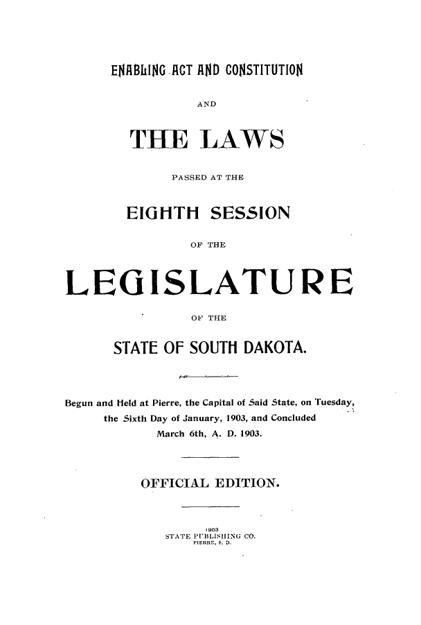 handle is hein.ssl/sssd0067 and id is 1 raw text is: ENAWhlNG ACT AND CONSTITUTION

AND
THE LAWS
PASSED AT THE
EIGHTH SESSION
OF THE
LEG ISLATUR E
OF THE
STATE OF SOUTH DAKOTA.
Begun and Held at Pierre, the Capital of Said State, on Tuesday,
the Sixth Day of January, 1903, and Concluded
March 6th, A. D. 1903.
OFFICIAL EDITION.
1903
STATE PUBLISHING CO.
PIERRE, S. D.


